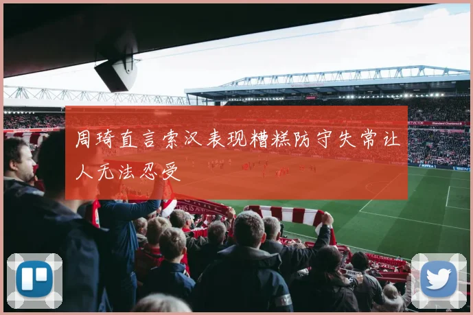 周琦直言索汉表现糟糕防守失常让人无法忍受