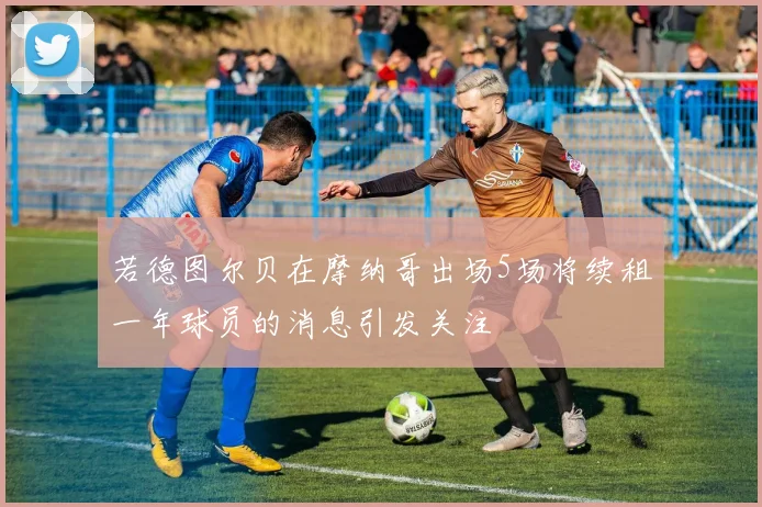 若德图尔贝在摩纳哥出场5场将续租一年球员的消息引发关注