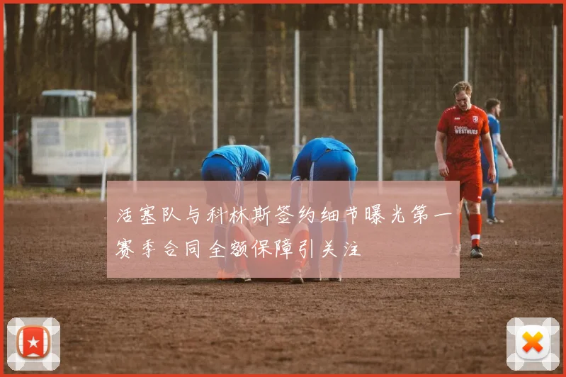 活塞队与科林斯签约细节曝光第一赛季合同全额保障引关注