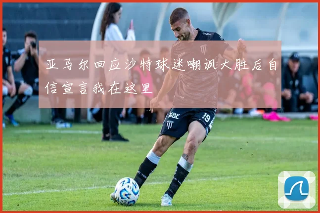 亚马尔回应沙特球迷嘲讽大胜后自信宣言我在这里