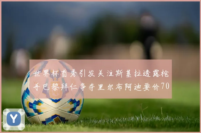 世界杯首秀引发关注斯基拉透露枪手巴黎拜仁争夺里尔布阿迪要价7000万欧