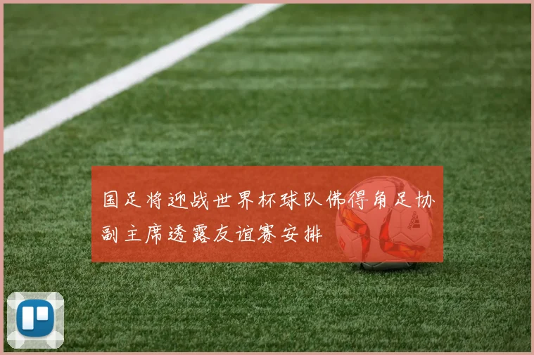 国足将迎战世界杯球队佛得角足协副主席透露友谊赛安排