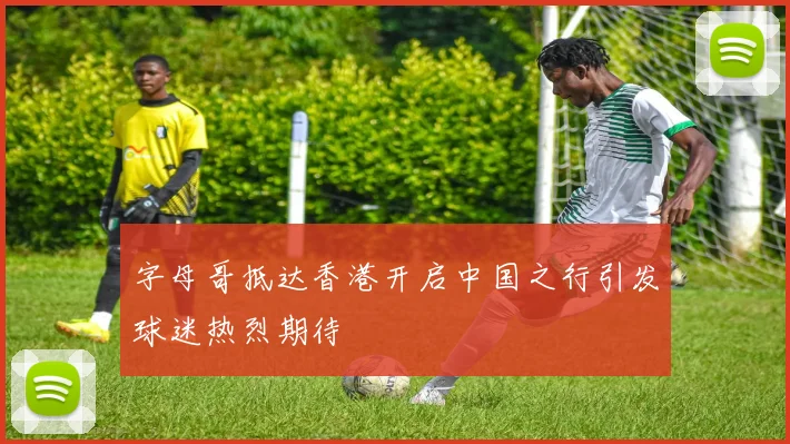 字母哥抵达香港开启中国之行引发球迷热烈期待