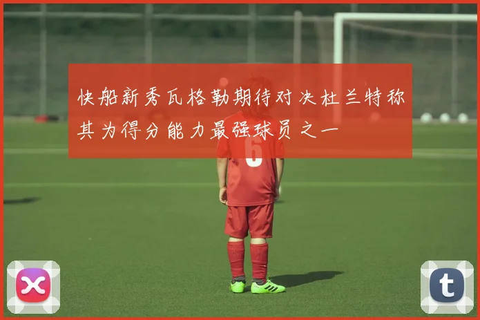 快船新秀瓦格勒期待对决杜兰特称其为得分能力最强球员之一