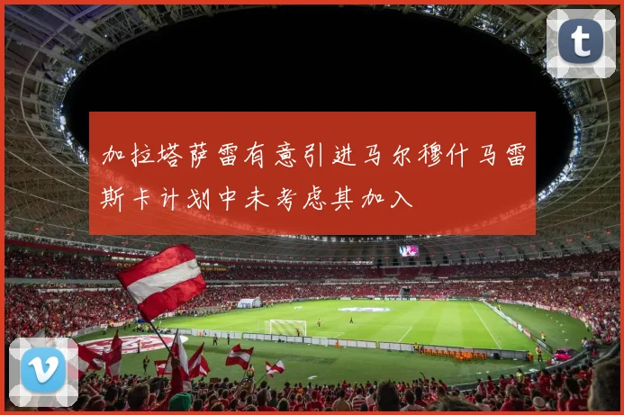 加拉塔萨雷有意引进马尔穆什马雷斯卡计划中未考虑其加入