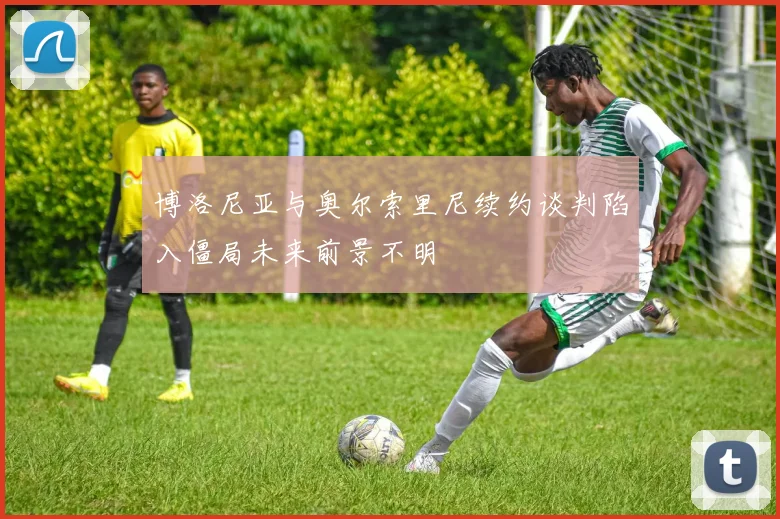 博洛尼亚与奥尔索里尼续约谈判陷入僵局未来前景不明