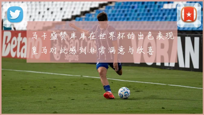 马卡盛赞库库在世界杯的出色表现皇马对此感到非常满意与欣喜
